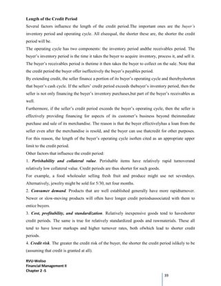 RVU-Woliso
Financial Management II
Chapter 2 -5
39
Length of the Credit Period
Several factors influence the length of the credit period.The important ones are the buyer’s
inventory period and operating cycle. All elseequal, the shorter these are, the shorter the credit
period will be.
The operating cycle has two components: the inventory period andthe receivables period. The
buyer’s inventory period is the time it takes the buyer to acquire inventory, process it, and sell it.
The buyer’s receivables period is thetime it then takes the buyer to collect on the sale. Note that
the credit period the buyer offer iseffectively the buyer’s payables period.
By extending credit, the seller finance a portion of its buyer’s operating cycle and therebyshorten
that buyer’s cash cycle. If the sellers’ credit period exceeds thebuyer’s inventory period, then the
seller is not only financing the buyer’s inventory purchases,but part of the buyer’s receivables as
well.
Furthermore, if the seller’s credit period exceeds the buyer’s operating cycle, then the seller is
effectively providing financing for aspects of its customer’s business beyond theimmediate
purchase and sale of its merchandise. The reason is that the buyer effectivelyhas a loan from the
seller even after the merchandise is resold, and the buyer can use thatcredit for other purposes.
For this reason, the length of the buyer’s operating cycle isoften cited as an appropriate upper
limit to the credit period.
Other factors that influence the credit period:
1. Perishability and collateral value. Perishable items have relatively rapid turnoverand
relatively low collateral value. Credit periods are thus shorter for such goods.
For example, a food wholesaler selling fresh fruit and produce might use net sevendays.
Alternatively, jewelry might be sold for 5/30, net four months.
2. Consumer demand. Products that are well established generally have more rapidturnover.
Newer or slow-moving products will often have longer credit periodsassociated with them to
entice buyers.
3. Cost, profitability, and standardization. Relatively inexpensive goods tend to haveshorter
credit periods. The same is true for relatively standardized goods and rawmaterials. These all
tend to have lower markups and higher turnover rates, both ofwhich lead to shorter credit
periods.
4. Credit risk. The greater the credit risk of the buyer, the shorter the credit period islikely to be
(assuming that credit is granted at all).
 