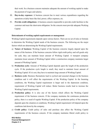 RVU-Woliso
Financial Management II
Chapter 2 -5
4
their work. So a business concern maintains adequate the amount of working capital to make
the payment of wages and salaries.
III. Day-to-day expenses: A business concern has to meet various expenditures regarding the
operations at daily basis like fuel, power, office expenses, etc.
IV. Provide credit obligations: A business concern responsible to provide credit facilities to the
customer and meet the short-term obligation. So the concern must provide adequate Working
Capital.
Determinants of working capital requirements or management
Working Capital requirements depends upon various factors. There are no set of rules or formula
to determine the Working Capital needs of the business concern. The following are the major
factors which are determining the Working Capital requirements.
a) Nature of business: Working Capital of the business concerns largely depend upon the
nature of the business. If the business concerns follow rigid credit policy and sell goods only
for cash, they can maintain lesser amount of Working Capital. A transport company
maintains lesser amount of Working Capital while a construction company maintains larger
amount of Working Capital.
b) Production cycle: Amount of Working Capital depends upon the length of the production
cycle. If the production cycle length is small, they need to maintain lesser amount of
Working Capital. If it is not, they have to maintain large amount of Working Capital.
c) Business cycle: Business fluctuations lead to cyclical and seasonal changes in the business
condition and it will affect the requirements of the Working Capital. In the booming
conditions, the Working Capital requirement is larger and in the depression condition,
requirement of Working Capital will reduce. Better business results lead to increase the
Working Capital requirements.
d) Production policy: It is also one of the factors which affects the Working Capital
requirement of the business concern. If the company maintains the continuous production
policy, there is a need of regular Working Capital. If the production policy of the company
depends upon the situation or conditions, Working Capital requirement will depend upon the
conditions laid down by the company.
e) Credit policy: Credit policy of sales and purchase also affect the Working Capital
requirements of the business concern. If the company maintains liberal credit policy to
 