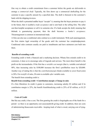 RVU-Woliso
Financial Management II
Chapter 2 -5
41
One way to obtain a credit commitment from a customer before the goods are deliveredis to
arrange a commercial draft. Typically, the firm draws up a commercial draftcalling for the
customer to pay a specific amount by a specified date. The draft is thensent to the customer’s
bank with the shipping invoices.
When the draft is presented andthe buyer “accepts” it, meaning that the buyer promises to pay it
in the future, then it iscalled a trade acceptance and is sent back to the selling firm. The seller
can then keepthe acceptance or sell it to someone else. If a bank accepts the draft, meaning that
thebank is guaranteeing payment, then the draft becomes a banker’s acceptance.
Thisarrangement is common in international trade.
A firm can also use a conditional sales contract as a credit instrument. With such anarrangement,
the firm retains legal ownership of the goods until the customer has completedpayment.
Conditional sales contracts usually are paid in installments and have aninterest cost built into
them.
Benefits of extending credit
Extending credit is both a financial and a marketing decision. Whena firm extends credit to its
customers, it does so to encourage sales of itsgoods and services. The most direct benefit is the
profit on the increasedsales. If the firm has a variable cost margin (that is, variable cost/sales)of
80%, then increasing sales by $100,000 increases the firm’s profitbefore taxes by $20,000.
Another way of stating this is that the contributionmargin (funds available to cover fixed costs)
is 20%: For every$1 of sales, 20 cents is available after variable costs.
The benefit from extending credit is:
Benefit from extending credit = Contribution margin x Change in sales
If a firm liberalizes its credit it grants to customers, increasing salesby $5 million and if its
contribution margin is 25%, the benefit fromliberalizing credit is 25% of $5 million, or $1.25
million.
Costs of Credit
But like any credit, it has a cost. The firm granting the credit is forgoingthe use of the funds for a
period—so there is an opportunity cost associatedwith giving credit. In addition, there are costs
of administering theaccounts receivable—keeping track of what is owed, carrying cost of tying-
 
