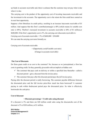 RVU-Woliso
Financial Management II
Chapter 2 -5
42
up funds in accounts receivable and, there is achance that the customer may not pay what is due
when it is due.
The carrying cost is the product of the opportunity cost of investing inaccounts receivable and
the investment in the accounts. The opportunity cost is the return the firm could have earned on
its next best opportunity.
Suppose a firm liberalizes its credit policy, resulting in an increase inaccounts receivable of $1
million. And suppose that this firm’s contributionmargin is 40% (which means its variable cost
ratio is 60%). Thefirm’s increased investment in accounts receivable is 60% of $1 million,or
$600,000. If the firm’s opportunity cost is 5%, the carrying cost ofaccounts receivable is:
Carrying cost of accounts receivable = 5% of $600,000 = $30,000
We can state the carrying cost more formally as:
Carrying cost of accounts receivable
= (Opportunity cost)(Variable cost ratio)
(Change in accounts receivable)
The Cost of Discounts
Do firms grant credit at no cost to the customer? No, because as we justexplained, a firm has
costs in granting credit. So they generally givecredit with an implicit or hidden cost:
 The customer that pays cash on delivery or within a specified time thereafter—called a
discount period—gets a discount from the invoice price.
 The customer that pays after this discount period pays the full invoice price.
Paying after the discount period is really borrowing. The customer paysthe difference between
the discounted price and the full invoice price.How much has been borrowed? A customer
paying in cash within thediscount period pays the discounted price. So what is effectively
borrowedis the cash price.
Cost of discount
= Discount percentage × Credit sales using discount
If a discount is 5% and there are $20 million credit sales using the discount,the cost of the
discount is 5% of $20 million, or $1 million.
 