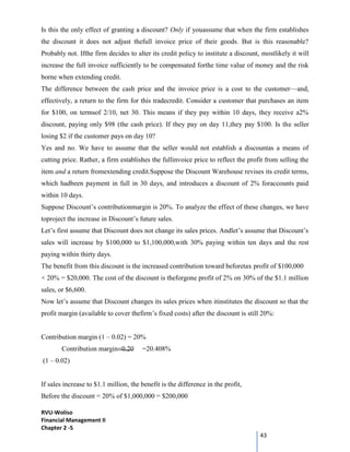 RVU-Woliso
Financial Management II
Chapter 2 -5
43
Is this the only effect of granting a discount? Only if youassume that when the firm establishes
the discount it does not adjust thefull invoice price of their goods. But is this reasonable?
Probably not. Ifthe firm decides to alter its credit policy to institute a discount, mostlikely it will
increase the full invoice sufficiently to be compensated forthe time value of money and the risk
borne when extending credit.
The difference between the cash price and the invoice price is a cost to the customer—and,
effectively, a return to the firm for this tradecredit. Consider a customer that purchases an item
for $100, on termsof 2/10, net 30. This means if they pay within 10 days, they receive a2%
discount, paying only $98 (the cash price). If they pay on day 11,they pay $100. Is the seller
losing $2 if the customer pays on day 10?
Yes and no. We have to assume that the seller would not establish a discountas a means of
cutting price. Rather, a firm establishes the fullinvoice price to reflect the profit from selling the
item and a return fromextending credit.Suppose the Discount Warehouse revises its credit terms,
which hadbeen payment in full in 30 days, and introduces a discount of 2% foraccounts paid
within 10 days.
Suppose Discount’s contributionmargin is 20%. To analyze the effect of these changes, we have
toproject the increase in Discount’s future sales.
Let’s first assume that Discount does not change its sales prices. Andlet’s assume that Discount’s
sales will increase by $100,000 to $1,100,000,with 30% paying within ten days and the rest
paying within thirty days.
The benefit from this discount is the increased contribution toward beforetax profit of $100,000
× 20% = $20,000. The cost of the discount is theforgone profit of 2% on 30% of the $1.1 million
sales, or $6,600.
Now let’s assume that Discount changes its sales prices when itinstitutes the discount so that the
profit margin (available to cover thefirm’s fixed costs) after the discount is still 20%:
Contribution margin (1 – 0.02) = 20%
Contribution margin=0.20 =20.408%
(1 – 0.02)
If sales increase to $1.1 million, the benefit is the difference in the profit,
Before the discount = 20% of $1,000,000 = $200,000
 