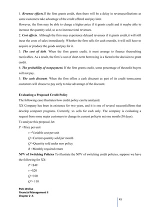 RVU-Woliso
Financial Management II
Chapter 2 -5
45
1. Revenue effects.If the firm grants credit, then there will be a delay in revenuecollections as
some customers take advantage of the credit offered and pay later.
However, the firm may be able to charge a higher price if it grants credit and it maybe able to
increase the quantity sold, so as to increase total revenues.
2. Cost effects. Although the firm may experience delayed revenues if it grants credit,it will still
incur the costs of sales immediately. Whether the firm sells for cash orcredit, it will still have to
acquire or produce the goods and pay for it.
3. The cost of debt. When the firm grants credit, it must arrange to finance theresulting
receivables. As a result, the firm’s cost of short-term borrowing is a factorin the decision to grant
credit.
4. The probability of nonpayment. If the firm grants credit, some percentage of thecredit buyers
will not pay.
5. The cash discount. When the firm offers a cash discount as part of its credit terms,some
customers will choose to pay early to take advantage of the discount.
Evaluating a Proposed Credit Policy
The following case illustrates how credit policy can be analyzed.
XX Company has been in existence for two years, and it is one of several successfulfirms that
develop computer programs. Currently, xx sells for cash only. The company is evaluating a
request from some major customers to change its current policyto net one month (30 days).
To analyze this proposal, let:
P =Price per unit
v =Variable cost per unit
Q =Current quantity sold per month
Q’=Quantity sold under new policy
R =Monthly required return
NPV of Switching Policies To illustrate the NPV of switching credit policies, suppose we have
the following for XX:
P =$49
v =$20
Q =100
Q’= 110
 