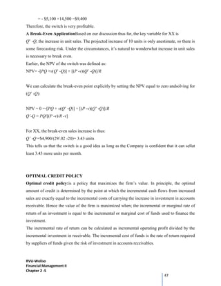 RVU-Woliso
Financial Management II
Chapter 2 -5
47
= - $5,100 +14,500 =$9,400
Therefore, the switch is very profitable.
A Break-Even ApplicationBased on our discussion thus far, the key variable for XX is
Q’ -Q, the increase in unit sales. The projected increase of 10 units is only anestimate, so there is
some forecasting risk. Under the circumstances, it’s natural to wonderwhat increase in unit sales
is necessary to break even.
Earlier, the NPV of the switch was defined as:
NPV= -[PQ +v(Q’ -Q)] + [(P -v)(Q’ -Q)]/R
We can calculate the break-even point explicitly by setting the NPV equal to zero andsolving for
(Q’ -Q):
NPV = 0 =-[PQ + v(Q’ -Q)] + [(P -v)(Q’ -Q)]/R
Q’-Q = PQ/[(P -v)/R -v]
For XX, the break-even sales increase is thus:
Q’ -Q =$4,900/(29/.02 -20)= 3.43 units
This tells us that the switch is a good idea as long as the Company is confident that it can sellat
least 3.43 more units per month.
OPTIMAL CREDIT POLICY
Optimal credit policy:is a policy that maximizes the firm’s value. In principle, the optimal
amount of credit is determined by the point at which the incremental cash flows from increased
sales are exactly equal to the incremental costs of carrying the increase in investment in accounts
receivable. Hence the value of the firm is maximized when; the incremental or marginal rate of
return of an investment is equal to the incremental or marginal cost of funds used to finance the
investment.
The incremental rate of return can be calculated as incremental operating profit divided by the
incremental investment in receivable. The incremental cost of funds is the rate of return required
by suppliers of funds given the risk of investment in accounts receivables.
 
