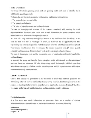RVU-Woliso
Financial Management II
Chapter 2 -5
48
Total Credit Cost
The trade-off between granting credit and not granting credit isn’t hard to identify, but it
isdifficult to quantify precisely.
To begin, the carrying costs associated with granting credit come in three forms:
1. The required return on receivables
2. The losses from bad debts
3. The costs of managing credit and credit collections
The cost of managingcredit consists of the expenses associated with running the credit
department.Firms that don’t grant credit have no such department and no such expense. These
threecosts will all increase as credit policy is relaxed.
If a firm has a very restrictive credit policy, then all of the associated costs will below. In this
case, the firm will have a “shortage” of credit, so there will be an opportunitycost. This
opportunity cost is the extra potential profit from credit sales that is lost because credit is refused.
This forgone benefit comes from two sources, the increase inquantity sold, Q’ minus Q, and,
potentially, a higher price. The opportunity costs godown as credit policy is relaxed.
The sum of the carrying costs and the opportunity costs of a particular credit policyis called the
total credit cost.
In general, the costs and benefits from extending credit will depend on characteristicsof
particular firms and industries. All other things being equal, for example, it islikely that firms
with (1) excess capacity, (2) low variable operating costs, and (3) repeatcustomers will extend
credit more liberally than other firms.
CREDIT ANALYSIS
Once a firm decides to grantcredit to its customers, it must then establish guidelines for
determining who will andwho will not be allowed to buy on credit. Credit analysis refers to the
process of decidingwhether or not to extend credit to a particular customer. It usually involves
two steps: gathering relevant information and determining creditworthiness.
Credit Information
If a firm does want credit information on customers, there are a number of sources.
Informationsources commonly used to assess creditworthiness include the following:
 