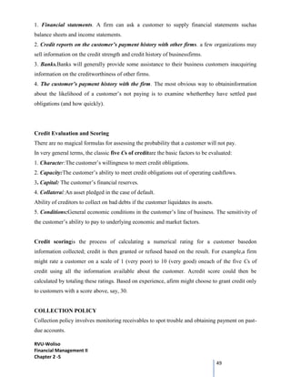 RVU-Woliso
Financial Management II
Chapter 2 -5
49
1. Financial statements. A firm can ask a customer to supply financial statements suchas
balance sheets and income statements.
2. Credit reports on the customer’s payment history with other firms. a few organizations may
sell information on the credit strength and credit history of businessfirms.
3. Banks.Banks will generally provide some assistance to their business customers inacquiring
information on the creditworthiness of other firms.
4. The customer’s payment history with the firm. The most obvious way to obtaininformation
about the likelihood of a customer’s not paying is to examine whetherthey have settled past
obligations (and how quickly).
Credit Evaluation and Scoring
There are no magical formulas for assessing the probability that a customer will not pay.
In very general terms, the classic five Cs of creditare the basic factors to be evaluated:
1. Character:The customer’s willingness to meet credit obligations.
2. Capacity:The customer’s ability to meet credit obligations out of operating cashflows.
3. Capital: The customer’s financial reserves.
4. Collateral:An asset pledged in the case of default.
Ability of creditors to collect on bad debts if the customer liquidates its assets.
5. Conditions:General economic conditions in the customer’s line of business. The sensitivity of
the customer’s ability to pay to underlying economic and market factors.
Credit scoringis the process of calculating a numerical rating for a customer basedon
information collected; credit is then granted or refused based on the result. For example,a firm
might rate a customer on a scale of 1 (very poor) to 10 (very good) oneach of the five Cs of
credit using all the information available about the customer. Acredit score could then be
calculated by totaling these ratings. Based on experience, afirm might choose to grant credit only
to customers with a score above, say, 30.
COLLECTION POLICY
Collection policy involves monitoring receivables to spot trouble and obtaining payment on past-
due accounts.
 