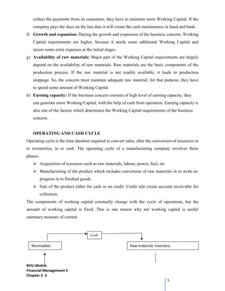 RVU-Woliso
Financial Management II
Chapter 2 -5
5
collect the payments from its customers, they have to maintain more Working Capital. If the
company pays the dues on the last date it will create the cash maintenance in hand and bank.
f) Growth and expansion: During the growth and expansion of the business concern, Working
Capital requirements are higher, because it needs some additional Working Capital and
incurs some extra expenses at the initial stages.
g) Availability of raw materials: Major part of the Working Capital requirements are largely
depend on the availability of raw materials. Raw materials are the basic components of the
production process. If the raw material is not readily available, it leads to production
stoppage. So, the concern must maintain adequate raw material; for that purpose, they have
to spend some amount of Working Capital.
h) Earning capacity: If the business concern consists of high level of earning capacity, they
can generate more Working Capital, with the help of cash from operation. Earning capacity is
also one of the factors which determines the Working Capital requirements of the business
concern.
OPERATING AND CASH CYCLE
Operating cycle is the time duration required to convert sales, after the conversion of resources in
to inventories, in to cash. The operating cycle of a manufacturing company involves three
phases.
 Acquisition of resources such as raw materials, labour, power, fuel, etc
 Manufacturing of the product which includes conversion of raw materials in to work-in-
progress in to finished goods.
 Sale of the product either for cash or on credit. Credit sale create account receivable for
collection.
The components of working capital constantly change with the cycle of operations, but the
amount of working capital is fixed. This is one reason why net working capital is useful
summary measure of current.
Cash
Receivables Raw materials inventory
 