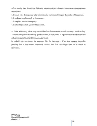 RVU-Woliso
Financial Management II
Chapter 2 -5
52
Afirm usually goes through the following sequence of procedures for customers whosepayments
are overdue:
1. It sends out a delinquency letter informing the customer of the past-due status ofthe account.
2. It makes a telephone call to the customer.
3. It employs a collection agency.
4. It takes legal action against the customer.
At times, a firm may refuse to grant additional credit to customers until arrearages arecleared up.
This may antagonize a normally good customer, which points to a potentialconflict between the
collections department and the sales department.
In probably the worst case, the customer files for bankruptcy. When this happens, thecredit-
granting firm is just another unsecured creditor. The firm can simply wait, or it cansell its
receivable.
 