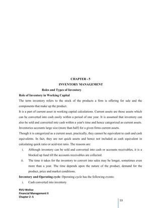 RVU-Woliso
Financial Management II
Chapter 2 -5
53
CHAPTER - 5
INVENTORY MANAGEMENT
Roles and Types of Inventory
Role of Inventory in Working Capital
The term inventory refers to the stock of the products a firm is offering for sale and the
components that make up the product.
It is a part of current asset in working capital calculations. Current assets are those assets which
can be converted into cash easily within a period of one year. It is assumed that inventory can
also be sold and converted into cash within a year's time and hence categorized as current assets.
Inventories accounts large size (more than half) for a given firms current assets.
Though it is categorized as a current asset, practically, they cannot be equivalent to cash and cash
equivalents. In fact, they are not quick assets and hence not included as cash equivalent in
calculating quick ratio or acid-test ratio. The reasons are:
i. Although inventory can be sold and converted into cash or accounts receivables, it is a
blocked up fund till the accounts receivables are collected.
ii. The time it takes for the inventory to convert into sales may be longer, sometimes even
more than a year. The time depends upon the nature of the product, demand for the
product, price and market conditions.
Inventory and Operating cycle: Operating cycle has the following events:
i. Cash converted into inventory
 
