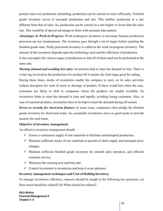 RVU-Woliso
Financial Management II
Chapter 2 -5
56
permits least cost production scheduling, production can be carried on more efficiently. Finished
goods inventory serves to uncouple production and sale. This enables production at a rate
different from that of sales. So, production can be carried on a rate higher or lower than the sales
rate. This would be of special advantage to firms with seasonal sales pattern.
Advantages in Work-in-Progress: Work-in-progress inventory is necessary because production
processes are not instantaneous. The inventory goes through a lot of stages before reaching the
finished goods state. Partly processed inventory is called as the work-in-progress inventory. The
amount of this inventory depends upon the technology used and the efficiency of production.
It also uncouples the various stages of production so that all of them need not be performed at the
same rate.
Meeting demand and avoiding lost sales: Inventories help to meet the demand in time. There is
a time lag involved in the production of a product till it reaches the final stage good for selling.
During these times, stocks of inventories enable the company to carry on its sales activities
without disruption for want of stock or shortage of product. If these would have been the case,
customers are likely to shift to companies where the products are readily available. So
inventories helps to meet the demand in time and rapidly, avoiding losing customers. Also, in
case of seasonal products, inventories have to be kept to meet the demand during off-season.
Serves as security for short-term finance: In some cases, companies often pledge the finished
goods inventory for short-term loans. So, essentially inventories serve as good assets to provide
security for such loans.
Objective of inventory management
An effective inventory management should:
 Ensure a continuous supply of raw materials to facilitate uninterrupted production,
 Maintain sufficient stocks of raw materials in periods of short supply and anticipate price
changes,
 Maintain sufficient finished goods inventory for smooth sales operation, and efficient
customer service,
 Minimize the carrying cost and time and
 Control investment in inventories and keep it at an optimum.
Inventory management techniques and Cost of Holding Inventory
To manage inventories efficiency, answers should be sought to the following two questions. (a)
How much should be ordered? (b) When should be ordered?
 