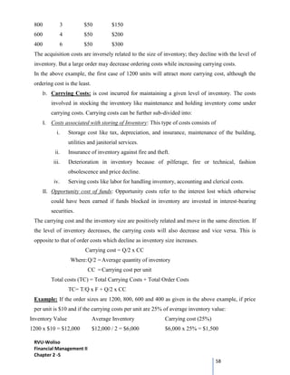 RVU-Woliso
Financial Management II
Chapter 2 -5
58
800 3 $50 $150
600 4 $50 $200
400 6 $50 $300
The acquisition costs are inversely related to the size of inventory; they decline with the level of
inventory. But a large order may decrease ordering costs while increasing carrying costs.
In the above example, the first case of 1200 units will attract more carrying cost, although the
ordering cost is the least.
b. Carrying Costs: is cost incurred for maintaining a given level of inventory. The costs
involved in stocking the inventory like maintenance and holding inventory come under
carrying costs. Carrying costs can be further sub-divided into:
I. Costs associated with storing of Inventory: This type of costs consists of
i. Storage cost like tax, depreciation, and insurance, maintenance of the building,
utilities and janitorial services.
ii. Insurance of inventory against fire and theft.
iii. Deterioration in inventory because of pilferage, fire or technical, fashion
obsolescence and price decline.
iv. Serving costs like labor for handling inventory, accounting and clerical costs.
II. Opportunity cost of funds: Opportunity costs refer to the interest lost which otherwise
could have been earned if funds blocked in inventory are invested in interest-bearing
securities.
The carrying cost and the inventory size are positively related and move in the same direction. If
the level of inventory decreases, the carrying costs will also decrease and vice versa. This is
opposite to that of order costs which decline as inventory size increases.
Carrying cost = Q/2 x CC
Where:Q/2 =Average quantity of inventory
CC =Carrying cost per unit
Total costs (TC) = Total Carrying Costs + Total Order Costs
TC= T/Q x F + Q/2 x CC
Example: If the order sizes are 1200, 800, 600 and 400 as given in the above example, if price
per unit is $10 and if the carrying costs per unit are 25% of average inventory value:
Inventory Value Average Inventory Carrying cost (25%)
1200 x $10 = $12,000 $12,000 / 2 = $6,000 $6,000 x 25% = $1,500
 