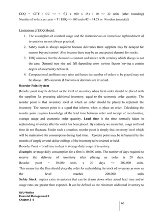RVU-Woliso
Financial Management II
Chapter 2 -5
60
EOQ = √2TF / CC => = √(2 x 600 x 15) / 10 => 42 units (after rounding)
Number of orders per year = T / EOQ => 600 units/42 = 14.29 or 14 orders (rounded)
Limitations of EOQ Model:
1. The assumption of constant usage and the instantaneous or immediate replenishment of
inventories are not always practical.
2. Safety stock is always required because deliveries from suppliers may be delayed for
reasons beyond control. Also because there may be an unexpected demand for stocks.
3. EOQ assumes that the demand is constant and known with certainty which always is not
the case. Demand may rise and fall depending upon various factors leaving a certain
degree of uncertainty behind it.
4. Computational problems may arise and hence the number of orders to be placed may not
be always 100% accurate if fractions or decimals are involved.
Reorder Point System
Reorder point may be defined as the level of inventory when fresh order should be placed with
the suppliers for procuring additional inventory, equal to the economic order quantity. The
reorder point is that inventory level at which an order should be placed to replenish the
inventory. The reorder point is a signal that informs when to place an order. Calculating the
reorder point requires knowledge of the lead time between order and receipt of merchandise,
average usage and economic order quantity. Lead time is the time normally taken in
replenishing inventory after the order has been placed. By certainty we mean that, usage and lead
time do not fluctuate. Under such a situation, reorder point is simply that inventory level which
will be maintained for consumption during lead time. Reorder point may be influenced by the
months of supply or total dollar ceilings of the inventory to be ordered or held.
Re-order Point = Lead time in days × average daily usage of inventory
Example: Average daily consumption for a firm is 10,000 units. The number of days required to
receive the delivery of inventory after placing an order is 20 days.
Reorder point = 10,000 units x 20 days => 200,000 units.
This means that the firm should place the order for replenishing the stock of inventory as soon as
the level reaches 200,000 units
Safety Stock: implies extra inventories that can be drawn down when actual lead time and/or
usage rates are greater than expected. It can be defined as the minimum additional inventory to
 