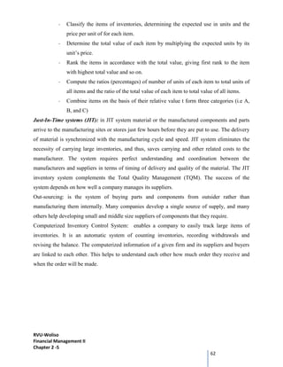 RVU-Woliso
Financial Management II
Chapter 2 -5
62
- Classify the items of inventories, determining the expected use in units and the
price per unit of for each item.
- Determine the total value of each item by multiplying the expected units by its
unit’s price.
- Rank the items in accordance with the total value, giving first rank to the item
with highest total value and so on.
- Compute the ratios (percentages) of number of units of each item to total units of
all items and the ratio of the total value of each item to total value of all items.
- Combine items on the basis of their relative value t form three categories (i.e A,
B, and C)
Just-In-Time systems (JIT): in JIT system material or the manufactured components and parts
arrive to the manufacturing sites or stores just few hours before they are put to use. The delivery
of material is synchronized with the manufacturing cycle and speed. JIT system eliminates the
necessity of carrying large inventories, and thus, saves carrying and other related costs to the
manufacturer. The system requires perfect understanding and coordination between the
manufacturers and suppliers in terms of timing of delivery and quality of the material. The JIT
inventory system complements the Total Quality Management (TQM). The success of the
system depends on how well a company manages its suppliers.
Out-sourcing: is the system of buying parts and components from outsider rather than
manufacturing them internally. Many companies develop a single source of supply, and many
others help developing small and middle size suppliers of components that they require.
Computerized Inventory Control System: enables a company to easily track large items of
inventories. It is an automatic system of counting inventories, recording withdrawals and
revising the balance. The computerized information of a given firm and its suppliers and buyers
are linked to each other. This helps to understand each other how much order they receive and
when the order will be made.
 