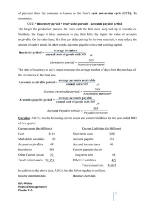 RVU-Woliso
Financial Management II
Chapter 2 -5
7
of payment from the customer is known as the firm’s cash conversion cycle (CCC). To
summarize,
CCC = (inventory period + receivables period) – accounts payable period
The longer the production process, the more cash the firm must keep tied up in inventories.
Similarly, the longer it takes customers to pay their bills, the higher the value of accounts
receivable. On the other hand, if a firm can delay paying for its own materials, it may reduce the
amount of cash it needs. In other words, accounts payable reduce net working capital.
or
=
365
The ratio of inventory to daily output measures the average number of days from the purchase of
the inventories to the final sale.
,or
=
365
,or
=
365
Question: AB Co. has the following current assets and current liabilities for the year ended 2013
of first quarter.
Current assets (In Millions) Current Liabilities (In Millions)
Cash $114 Short term loans $203
Marketable securities 89 Account payable 303
Account receivables 481 Accrued income taxes 46
Inventories 468 Current payment due on
Other Current Assets 201 long term debt 68
Total Current assets $1,353 Other C/Liabilities 427
Total current liab. $1,047
In addition to the above data, AB Co. has the following data in millions.
Income statement data Balance sheet data
 