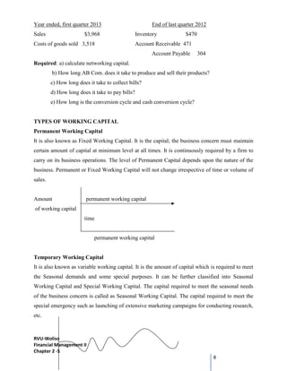 RVU-Woliso
Financial Management II
Chapter 2 -5
8
Year ended, first quarter 2013 End of last quarter 2012
Sales $3,968 Inventory $470
Costs of goods sold 3,518 Account Receivable 471
Account Payable 304
Required: a) calculate networking capital.
b) How long AB Com. does it take to produce and sell their products?
c) How long does it take to collect bills?
d) How long does it take to pay bills?
e) How long is the conversion cycle and cash conversion cycle?
TYPES OF WORKING CAPITAL
Permanent Working Capital
It is also known as Fixed Working Capital. It is the capital; the business concern must maintain
certain amount of capital at minimum level at all times. It is continuously required by a firm to
carry on its business operations. The level of Permanent Capital depends upon the nature of the
business. Permanent or Fixed Working Capital will not change irrespective of time or volume of
sales.
Amount permanent working capital
of working capital
time
permanent working capital
Temporary Working Capital
It is also known as variable working capital. It is the amount of capital which is required to meet
the Seasonal demands and some special purposes. It can be further classified into Seasonal
Working Capital and Special Working Capital. The capital required to meet the seasonal needs
of the business concern is called as Seasonal Working Capital. The capital required to meet the
special emergency such as launching of extensive marketing campaigns for conducting research,
etc.
 
