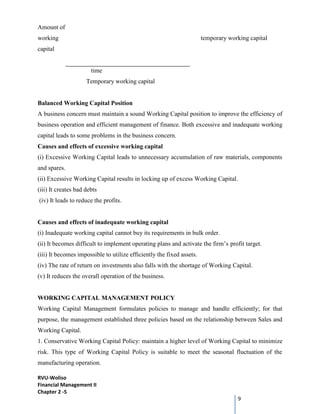 RVU-Woliso
Financial Management II
Chapter 2 -5
9
Amount of
working temporary working capital
capital
time
Temporary working capital
Balanced Working Capital Position
A business concern must maintain a sound Working Capital position to improve the efficiency of
business operation and efficient management of finance. Both excessive and inadequate working
capital leads to some problems in the business concern.
Causes and effects of excessive working capital
(i) Excessive Working Capital leads to unnecessary accumulation of raw materials, components
and spares.
(ii) Excessive Working Capital results in locking up of excess Working Capital.
(iii) It creates bad debts
(iv) It leads to reduce the profits.
Causes and effects of inadequate working capital
(i) Inadequate working capital cannot buy its requirements in bulk order.
(ii) It becomes difficult to implement operating plans and activate the firm’s profit target.
(iii) It becomes impossible to utilize efficiently the fixed assets.
(iv) The rate of return on investments also falls with the shortage of Working Capital.
(v) It reduces the overall operation of the business.
WORKING CAPITAL MANAGEMENT POLICY
Working Capital Management formulates policies to manage and handle efficiently; for that
purpose, the management established three policies based on the relationship between Sales and
Working Capital.
1. Conservative Working Capital Policy: maintain a higher level of Working Capital to minimize
risk. This type of Working Capital Policy is suitable to meet the seasonal fluctuation of the
manufacturing operation.
 