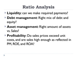 Ratio Analysis
 Liquidity: can we make required payments?
 Debt management: Right mix of debt and
equity?
 Asset management: Right amount of assets
vs. Sales?
 Profitability: Do sales prices exceed unit
costs, and are sales high enough as reflected in
PM, ROE, and ROA?
 