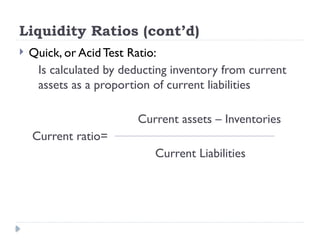 Liquidity Ratios (cont’d)
 Quick, or Acid Test Ratio:
Is calculated by deducting inventory from current
assets as a proportion of current liabilities
Current assets – Inventories
Current ratio=
Current Liabilities
 