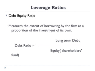 Leverage Ratios
 Debt Equity Ratio
Measures the extent of borrowing by the firm as a
proportion of the investment of its own.
Long term Debt
Debt Ratio =
Equity( shareholders’
fund)
 