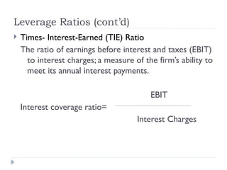Leverage Ratios (cont’d)
 Times- Interest-Earned (TIE) Ratio
The ratio of earnings before interest and taxes (EBIT)
to interest charges; a measure of the firm’s ability to
meet its annual interest payments.
EBIT
Interest coverage ratio=
Interest Charges
 