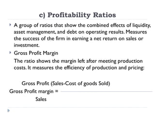 c) Profitability Ratios
 A group of ratios that show the combined effects of liquidity,
asset management, and debt on operating results. Measures
the success of the firm in earning a net return on sales or
investment.
 Gross Profit Margin
The ratio shows the margin left after meeting production
costs. It measures the efficiency of production and pricing:
Gross Profit (Sales-Cost of goods Sold)
Gross Profit margin =
Sales
 