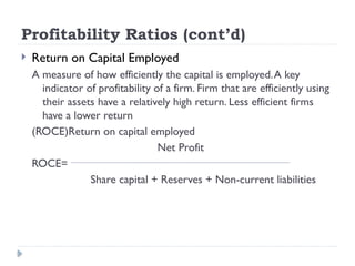 Profitability Ratios (cont’d)
 Return on Capital Employed
A measure of how efficiently the capital is employed.A key
indicator of profitability of a firm. Firm that are efficiently using
their assets have a relatively high return. Less efficient firms
have a lower return
(ROCE)Return on capital employed
Net Profit
ROCE=
Share capital + Reserves + Non-current liabilities
 