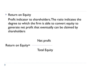  Return on Equity
Profit indicator to shareholders.The ratio indicates the
degree to which the firm is able to convert equity to
generate net profit that eventually can be claimed by
shareholders
Net profit
Return on Equity=
Total Equity
 