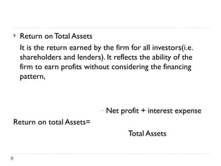 Return on Total Assets
It is the return earned by the firm for all investors(i.e.
shareholders and lenders). It reflects the ability of the
firm to earn profits without considering the financing
pattern,
Net profit + interest expense
Return on total Assets=
Total Assets
 