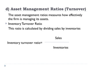 d) Asset Management Ratios (Turnover)
The asset management ratios measures how effectively
the firm is managing its assets.
 Inventory Turnover Ratio
This ratio is calculated by dividing sales by inventories
Sales
Inventory turnover ratio=
Inventories
 