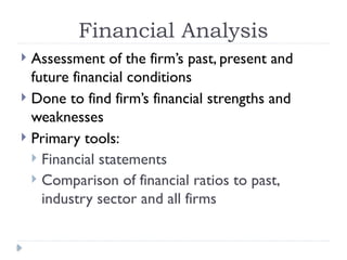 Financial Analysis
 Assessment of the firm’s past, present and
future financial conditions
 Done to find firm’s financial strengths and
weaknesses
 Primary tools:
 Financial statements
 Comparison of financial ratios to past,
industry sector and all firms
 