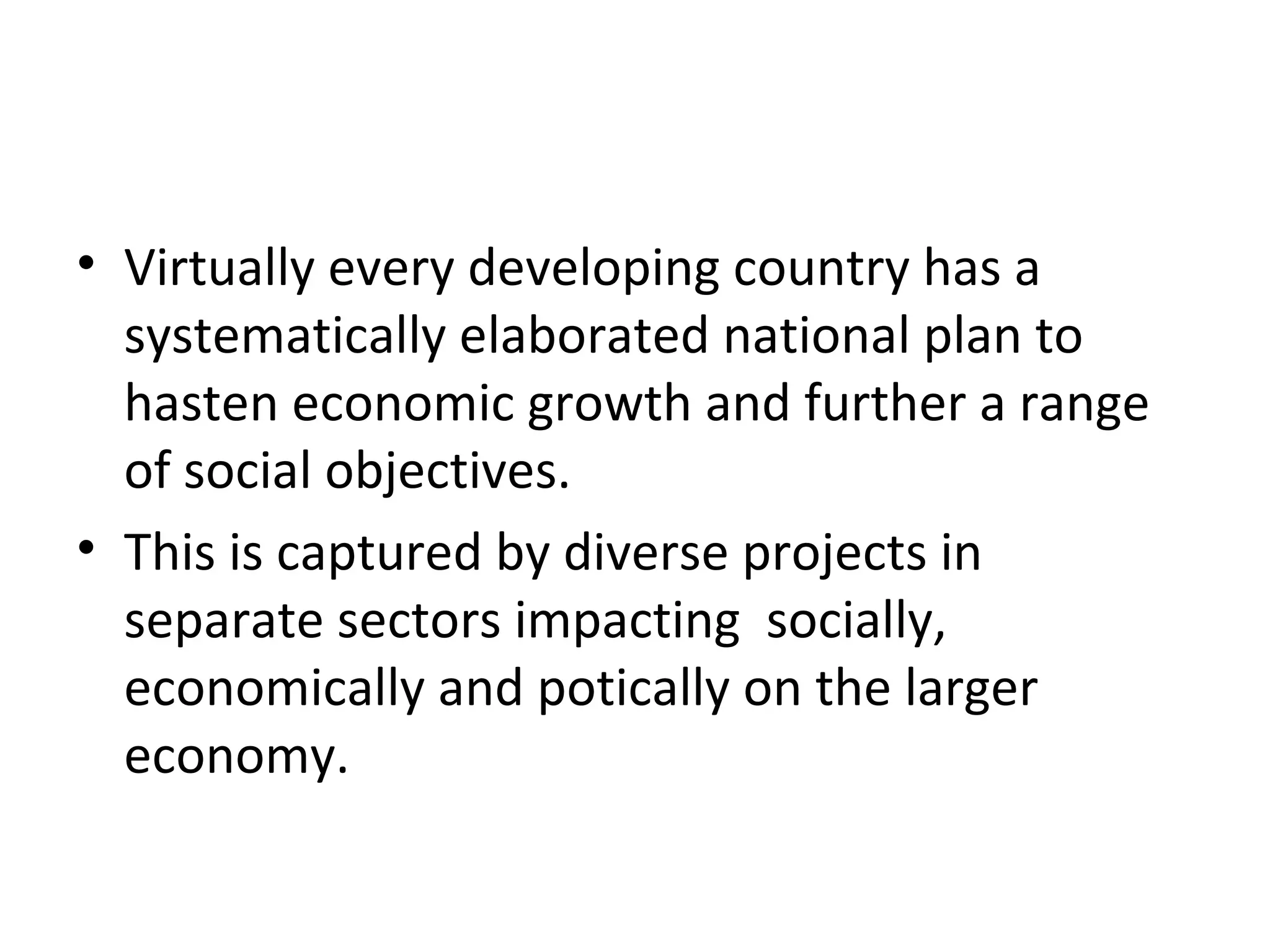 • Virtually every developing country has a
  systematically elaborated national plan to
  hasten economic growth and further a range
  of social objectives.
• This is captured by diverse projects in
  separate sectors impacting socially,
  economically and potically on the larger
  economy.
 