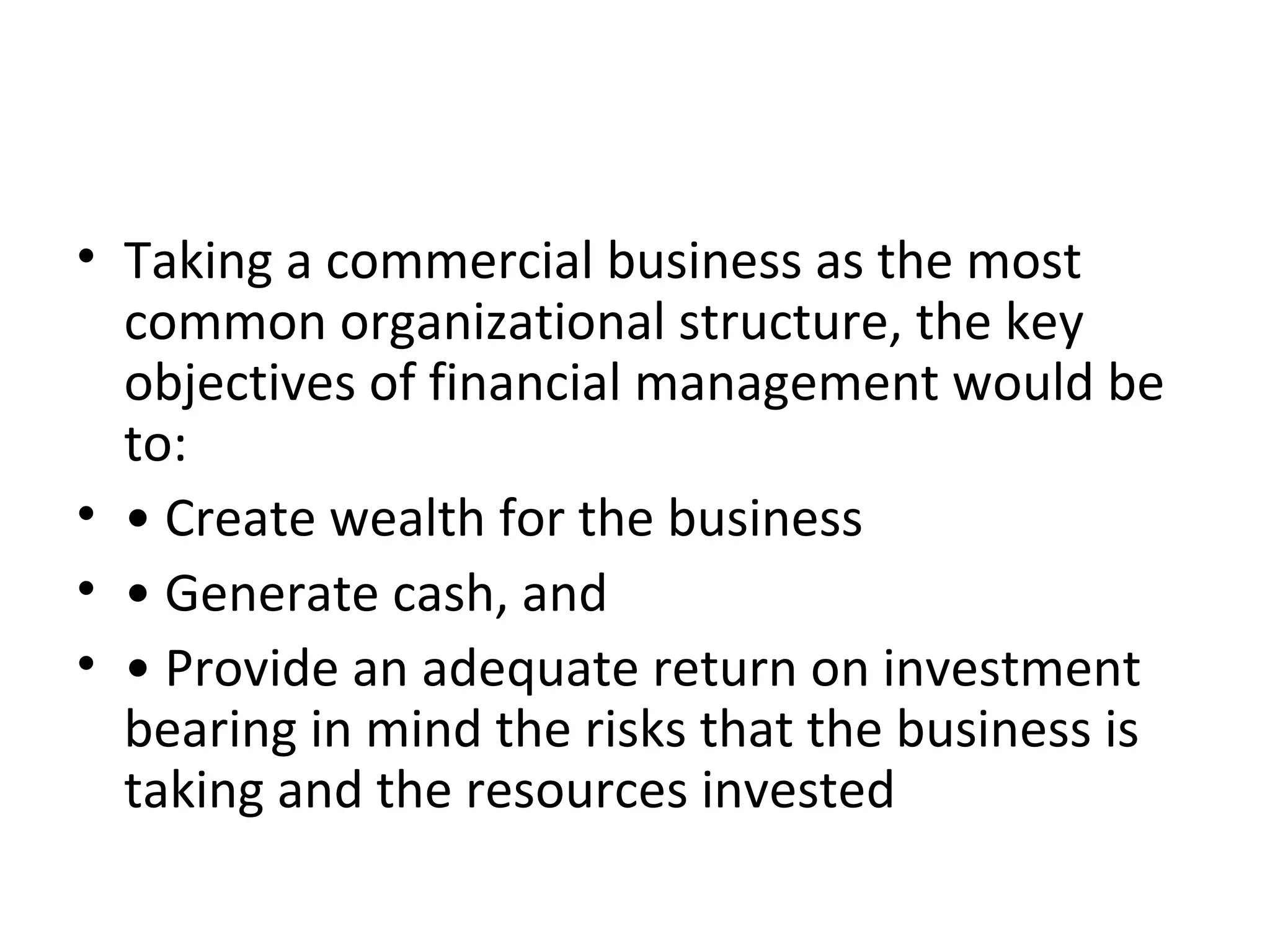 • Taking a commercial business as the most
  common organizational structure, the key
  objectives of financial management would be
  to:
• • Create wealth for the business
• • Generate cash, and
• • Provide an adequate return on investment
  bearing in mind the risks that the business is
  taking and the resources invested
 