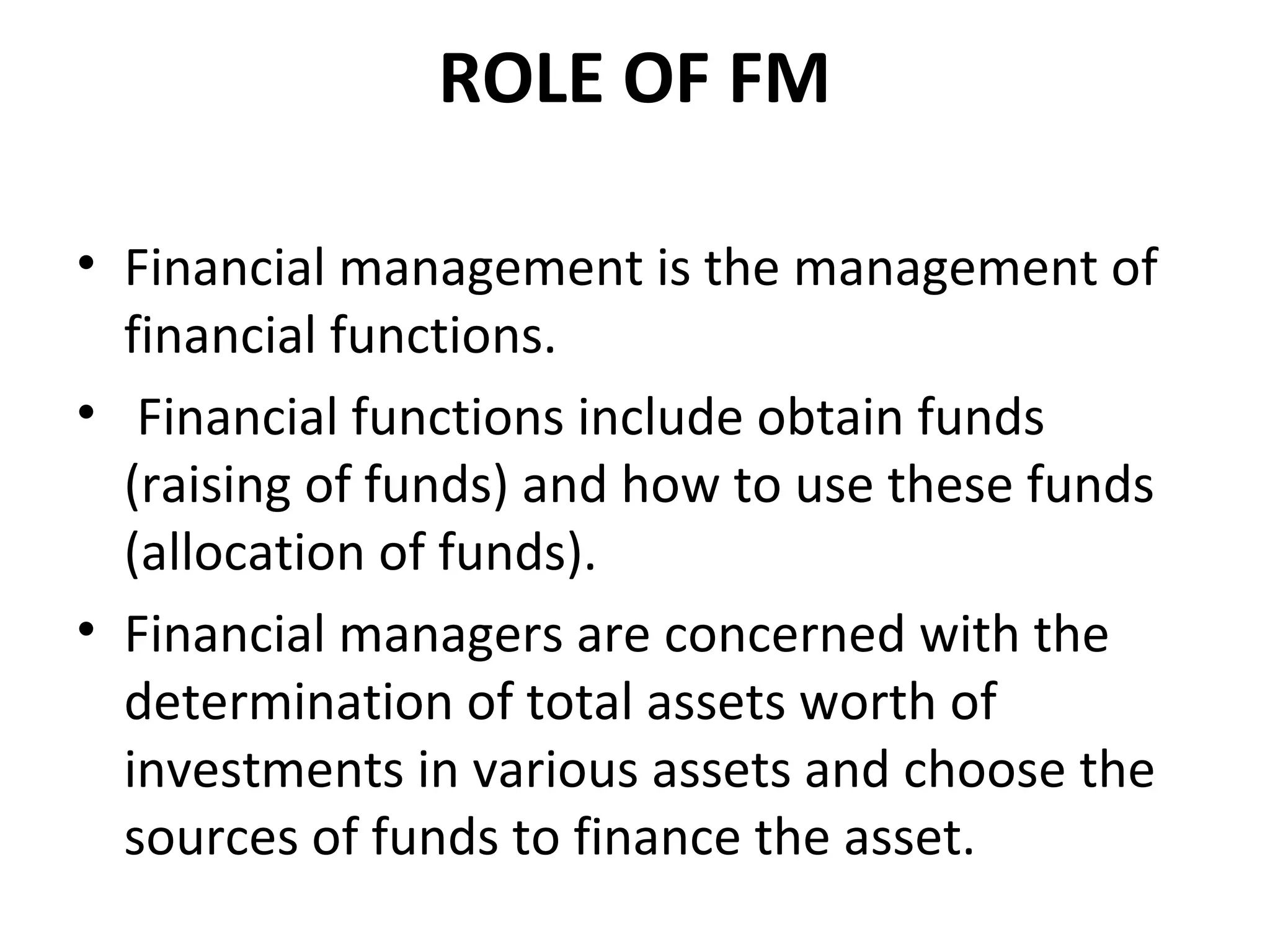 ROLE OF FM

• Financial management is the management of
  financial functions.
• Financial functions include obtain funds
  (raising of funds) and how to use these funds
  (allocation of funds).
• Financial managers are concerned with the
  determination of total assets worth of
  investments in various assets and choose the
  sources of funds to finance the asset.
 