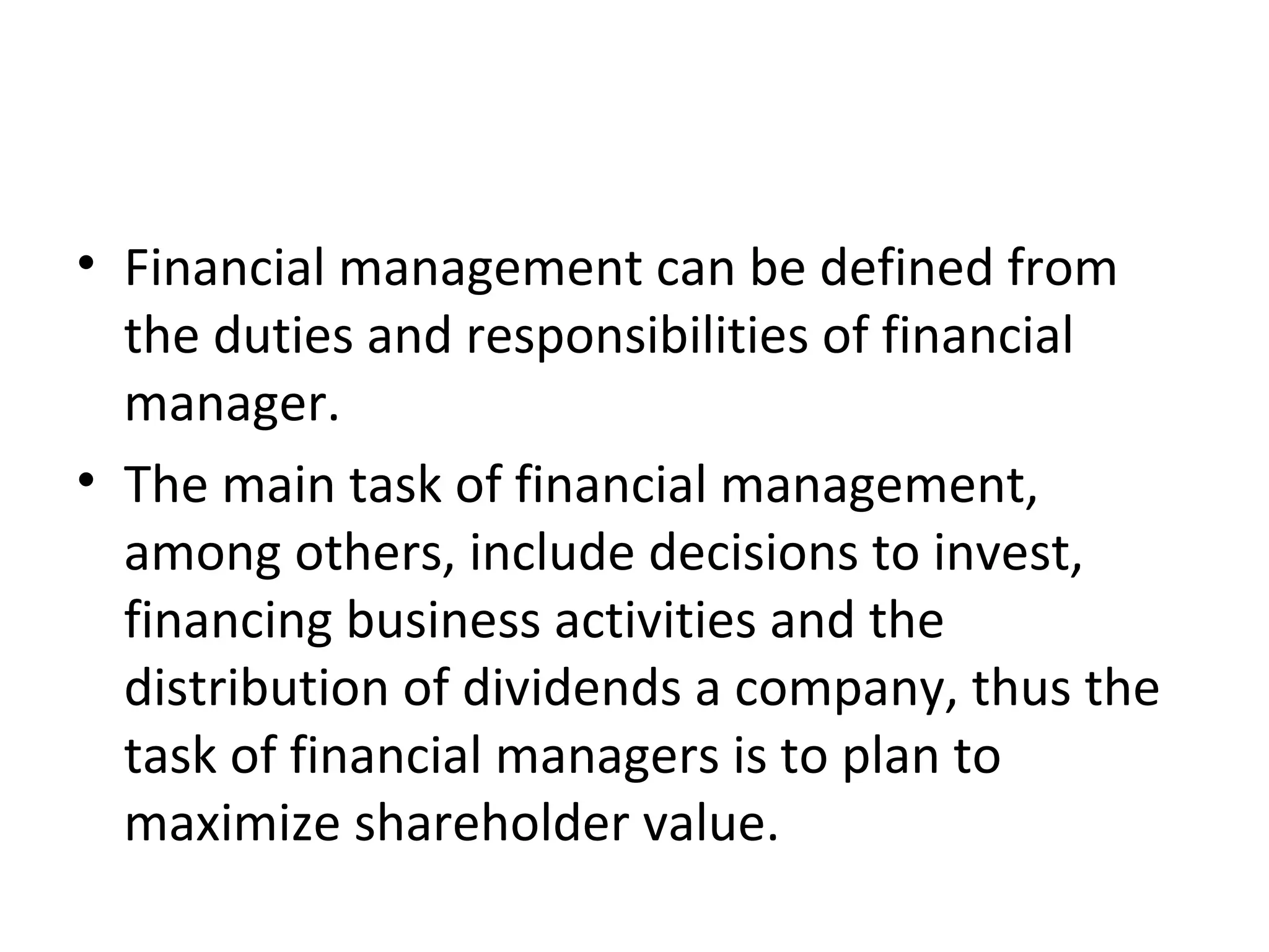 • Financial management can be defined from
  the duties and responsibilities of financial
  manager.
• The main task of financial management,
  among others, include decisions to invest,
  financing business activities and the
  distribution of dividends a company, thus the
  task of financial managers is to plan to
  maximize shareholder value.
 