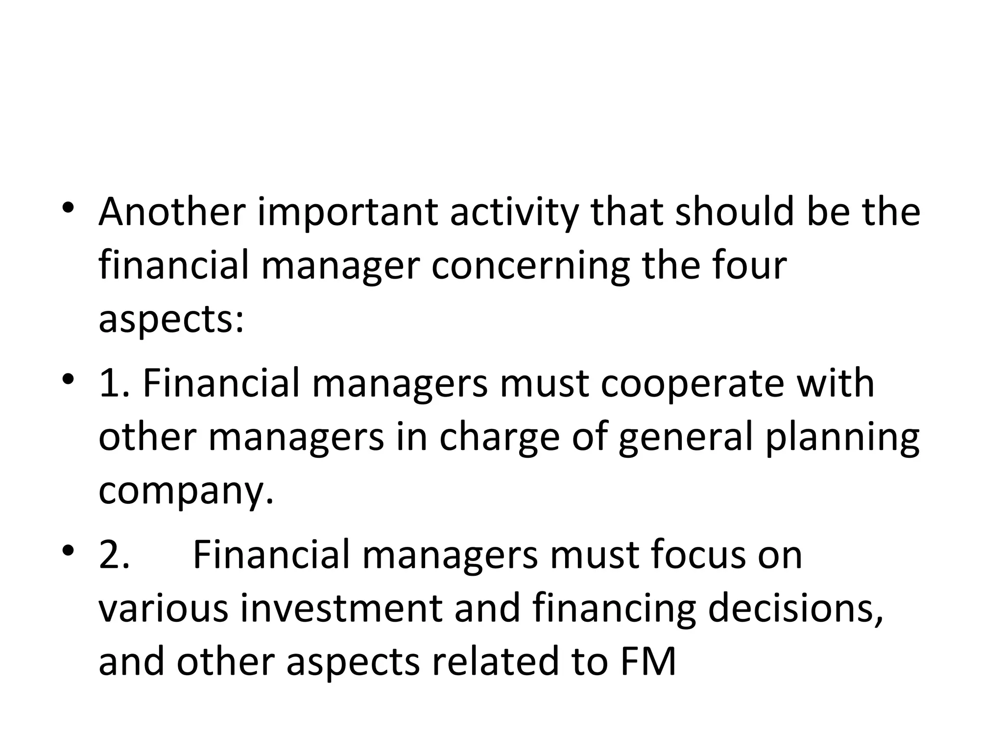 • Another important activity that should be the
  financial manager concerning the four
  aspects:
• 1. Financial managers must cooperate with
  other managers in charge of general planning
  company.
• 2. Financial managers must focus on
  various investment and financing decisions,
  and other aspects related to FM
 