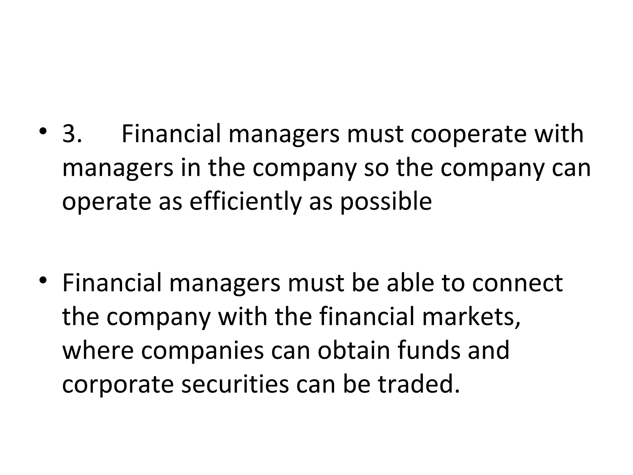 • 3. Financial managers must cooperate with
  managers in the company so the company can
  operate as efficiently as possible

• Financial managers must be able to connect
  the company with the financial markets,
  where companies can obtain funds and
  corporate securities can be traded.
 