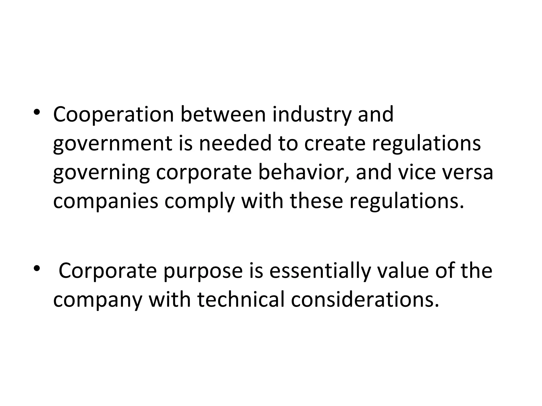 • Cooperation between industry and
  government is needed to create regulations
  governing corporate behavior, and vice versa
  companies comply with these regulations.

• Corporate purpose is essentially value of the
  company with technical considerations.
 