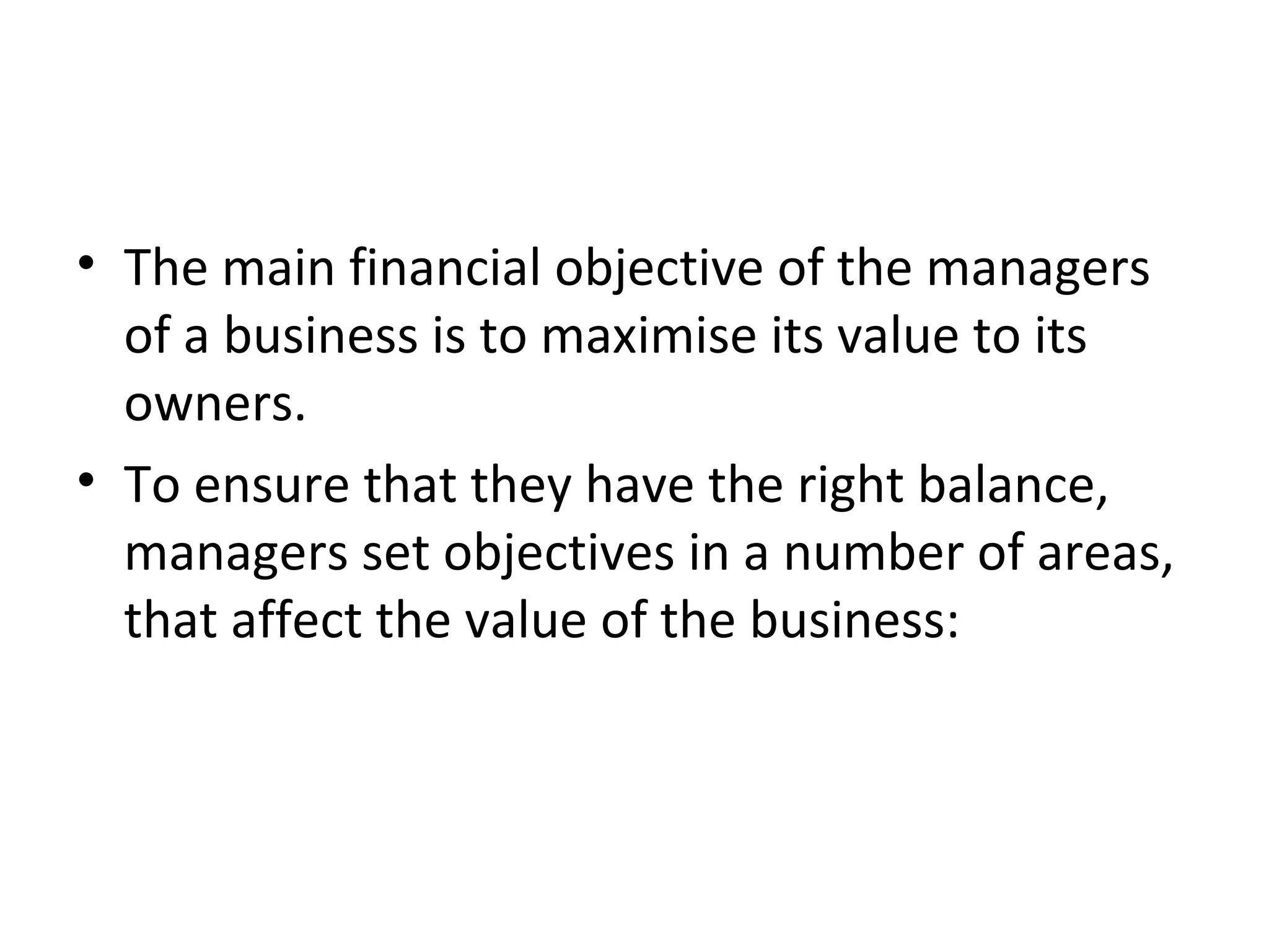 • The main financial objective of the managers
  of a business is to maximise its value to its
  owners.
• To ensure that they have the right balance,
  managers set objectives in a number of areas,
  that affect the value of the business:
 