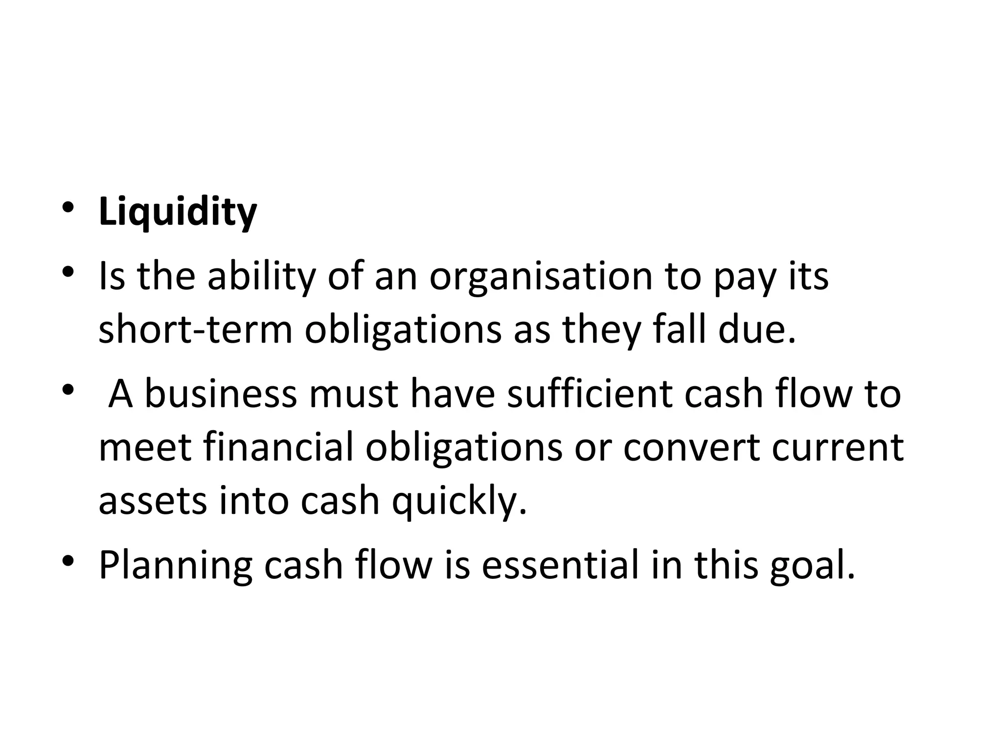 • Liquidity
• Is the ability of an organisation to pay its
  short-term obligations as they fall due.
• A business must have sufficient cash flow to
  meet financial obligations or convert current
  assets into cash quickly.
• Planning cash flow is essential in this goal.
 