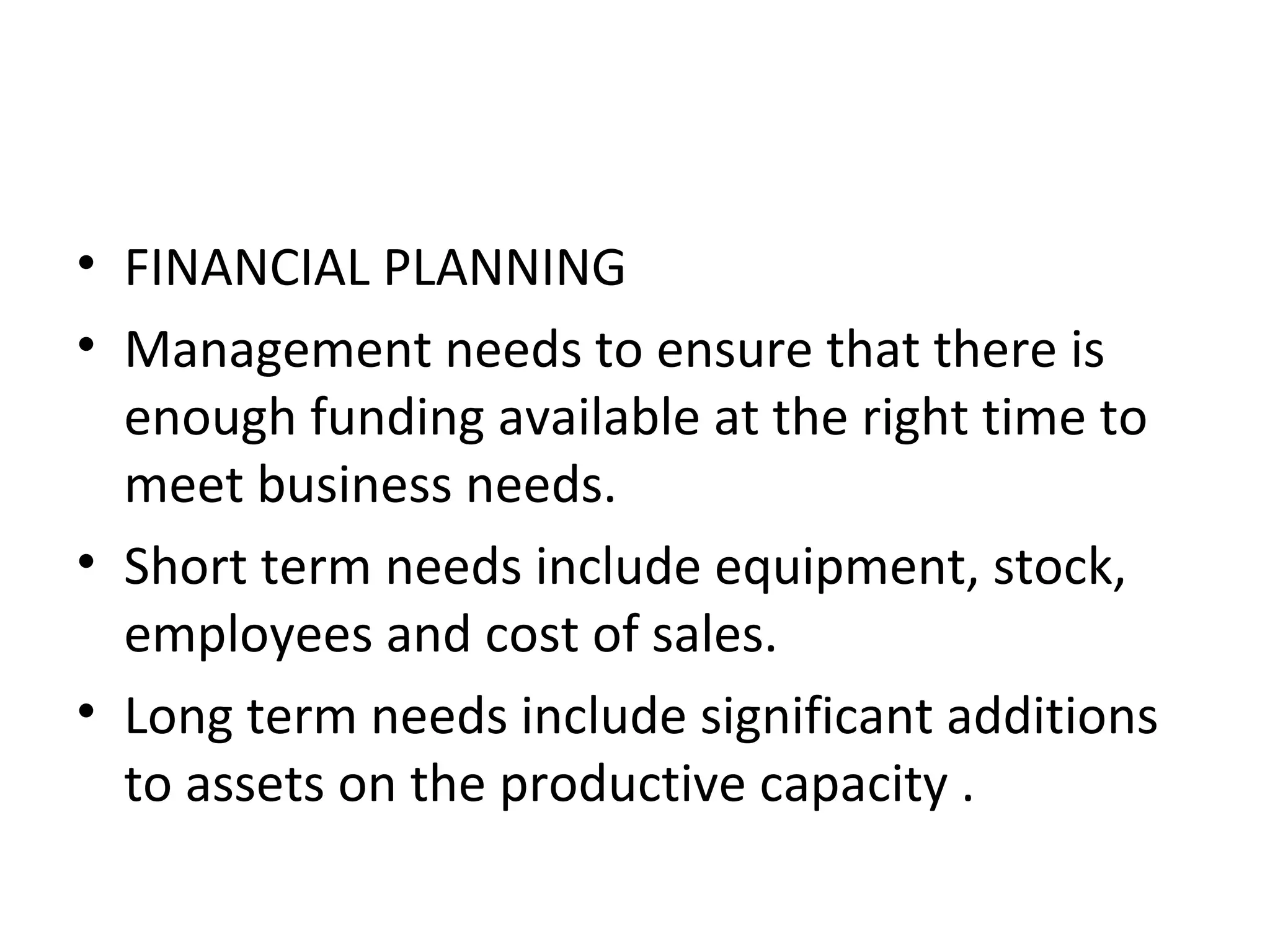 • FINANCIAL PLANNING
• Management needs to ensure that there is
  enough funding available at the right time to
  meet business needs.
• Short term needs include equipment, stock,
  employees and cost of sales.
• Long term needs include significant additions
  to assets on the productive capacity .
 