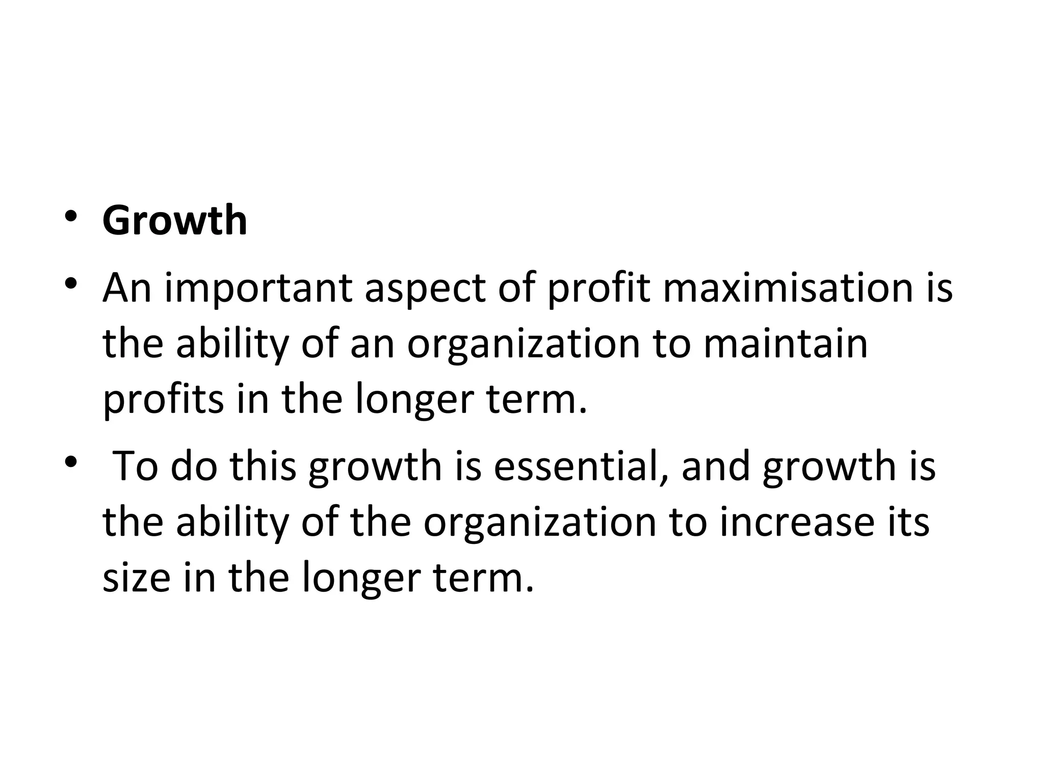 • Growth
• An important aspect of profit maximisation is
  the ability of an organization to maintain
  profits in the longer term.
• To do this growth is essential, and growth is
  the ability of the organization to increase its
  size in the longer term.
 