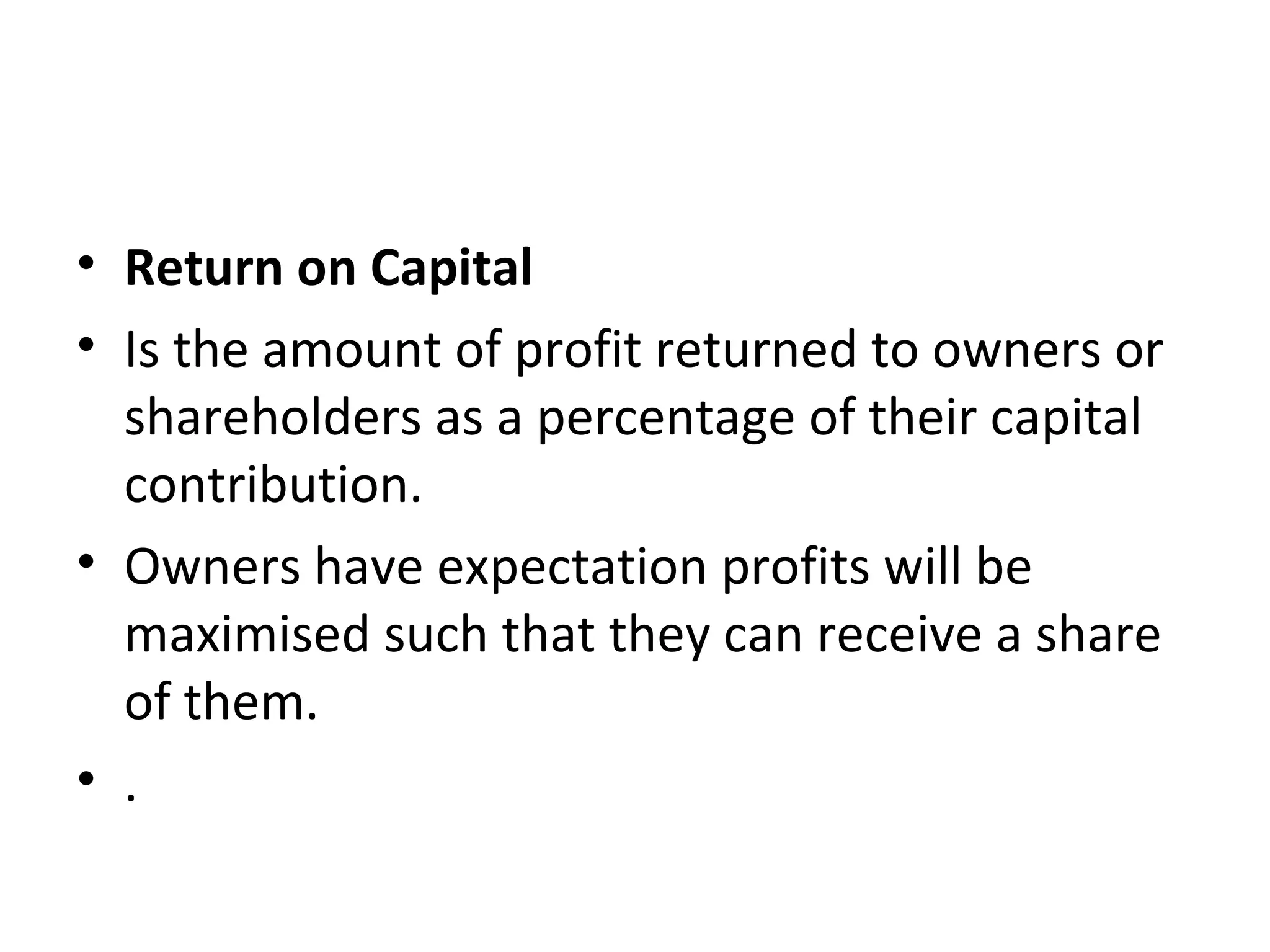 • Return on Capital
• Is the amount of profit returned to owners or
  shareholders as a percentage of their capital
  contribution.
• Owners have expectation profits will be
  maximised such that they can receive a share
  of them.
• .
 