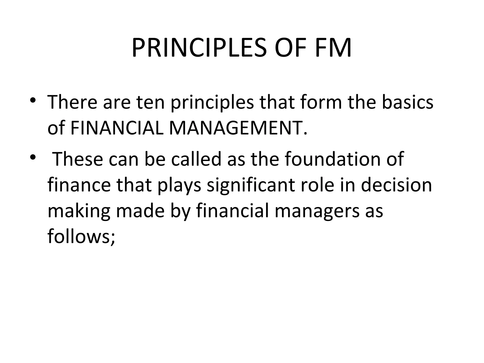PRINCIPLES OF FM
• There are ten principles that form the basics
  of FINANCIAL MANAGEMENT.
• These can be called as the foundation of
  finance that plays significant role in decision
  making made by financial managers as
  follows;
 