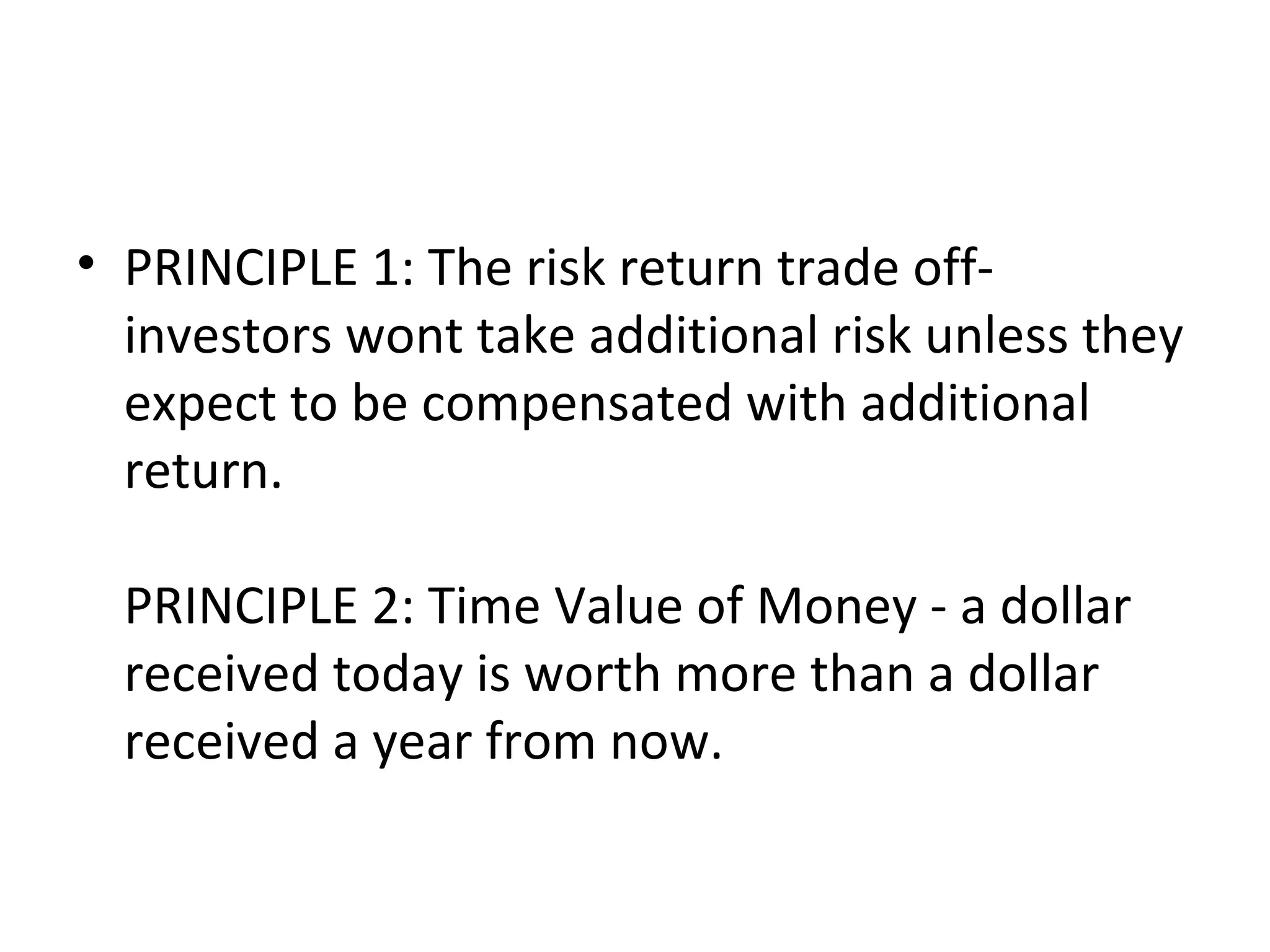 • PRINCIPLE 1: The risk return trade off-
  investors wont take additional risk unless they
  expect to be compensated with additional
  return.

  PRINCIPLE 2: Time Value of Money - a dollar
  received today is worth more than a dollar
  received a year from now.
 