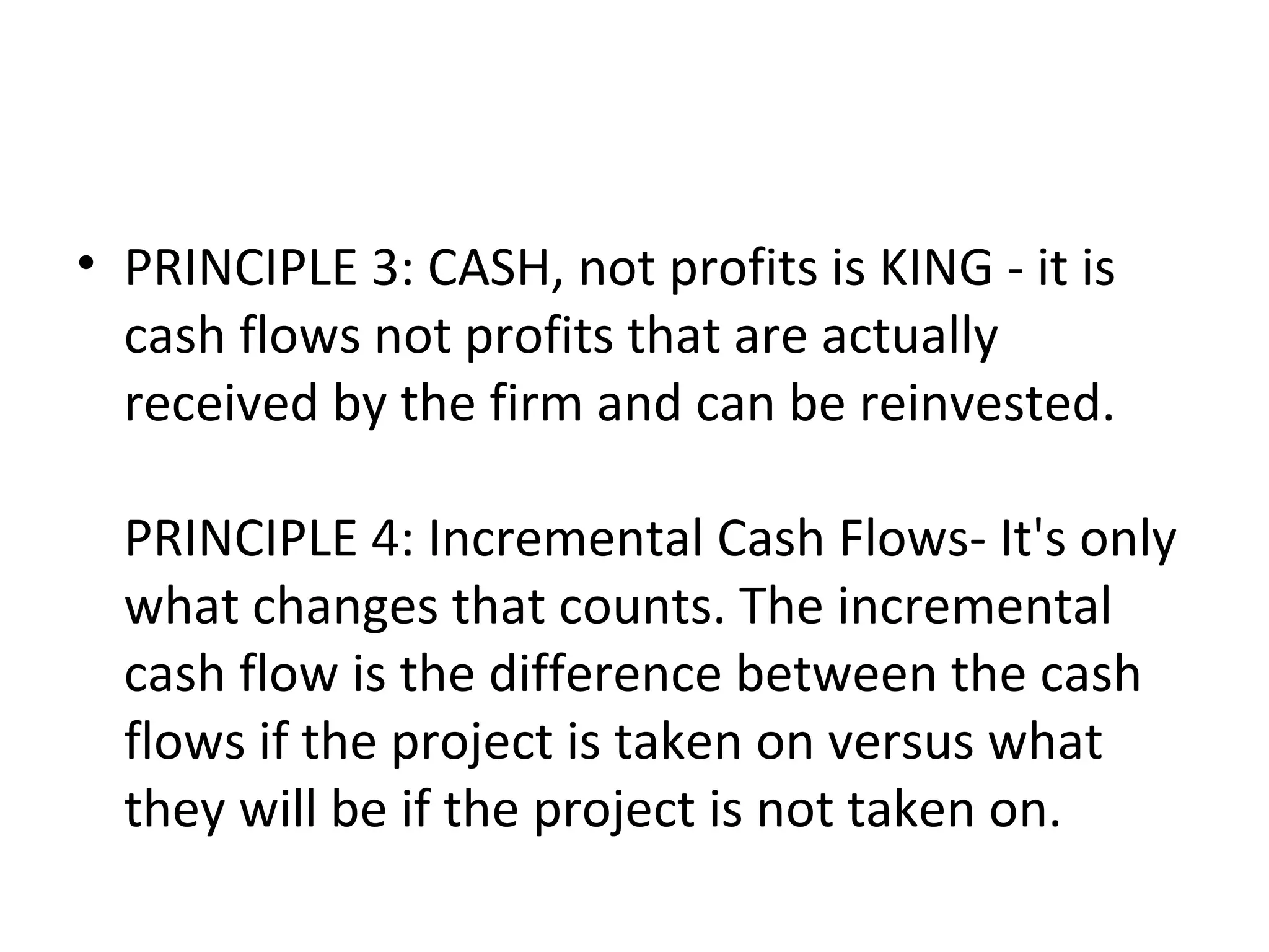 • PRINCIPLE 3: CASH, not profits is KING - it is
  cash flows not profits that are actually
  received by the firm and can be reinvested.

  PRINCIPLE 4: Incremental Cash Flows- It's only
  what changes that counts. The incremental
  cash flow is the difference between the cash
  flows if the project is taken on versus what
  they will be if the project is not taken on.
 