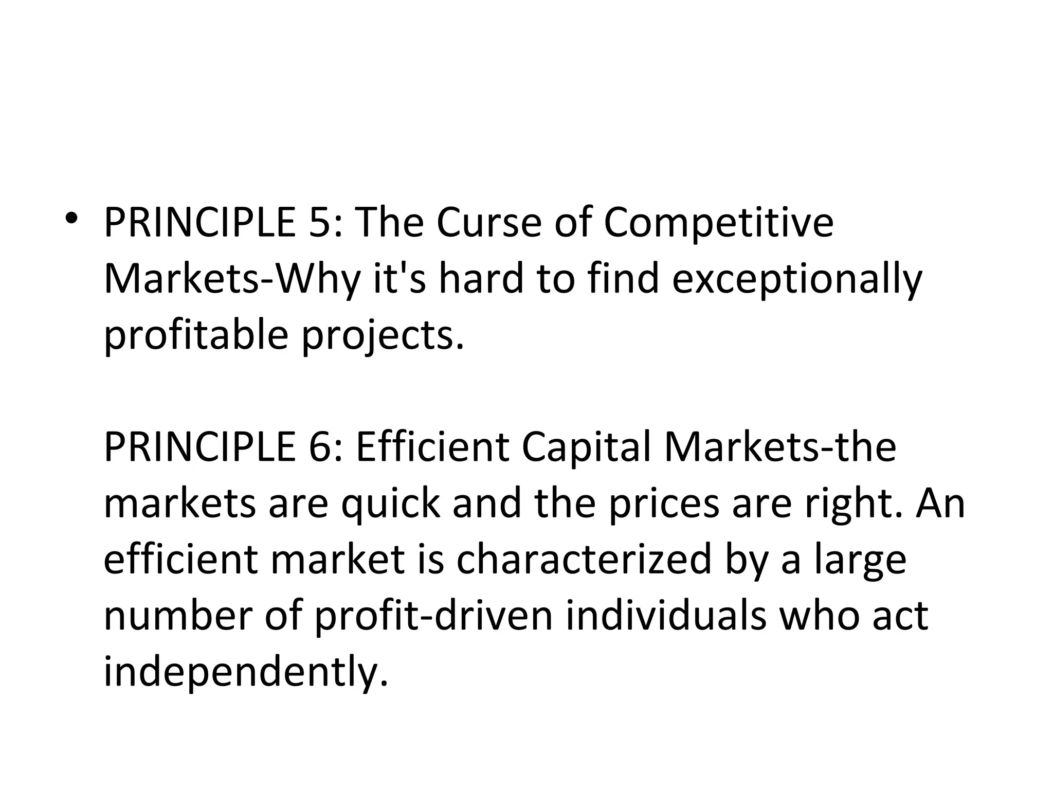 • PRINCIPLE 5: The Curse of Competitive
  Markets-Why it's hard to find exceptionally
  profitable projects.

  PRINCIPLE 6: Efficient Capital Markets-the
  markets are quick and the prices are right. An
  efficient market is characterized by a large
  number of profit-driven individuals who act
  independently.
 