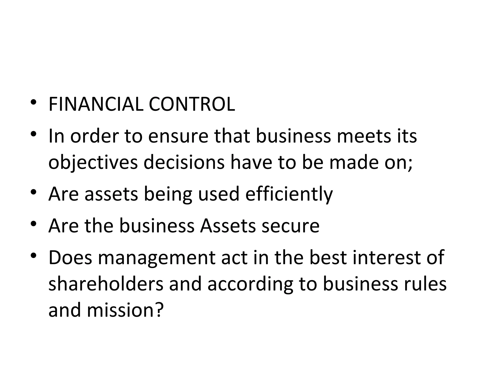 • FINANCIAL CONTROL
• In order to ensure that business meets its
  objectives decisions have to be made on;
• Are assets being used efficiently
• Are the business Assets secure
• Does management act in the best interest of
  shareholders and according to business rules
  and mission?
 
