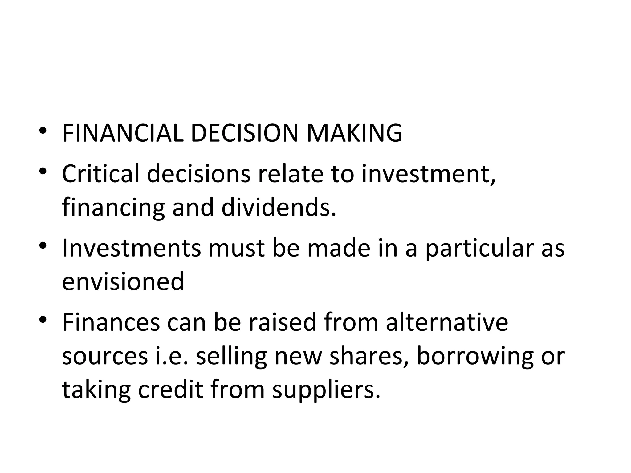• FINANCIAL DECISION MAKING
• Critical decisions relate to investment,
  financing and dividends.
• Investments must be made in a particular as
  envisioned
• Finances can be raised from alternative
  sources i.e. selling new shares, borrowing or
  taking credit from suppliers.
 
