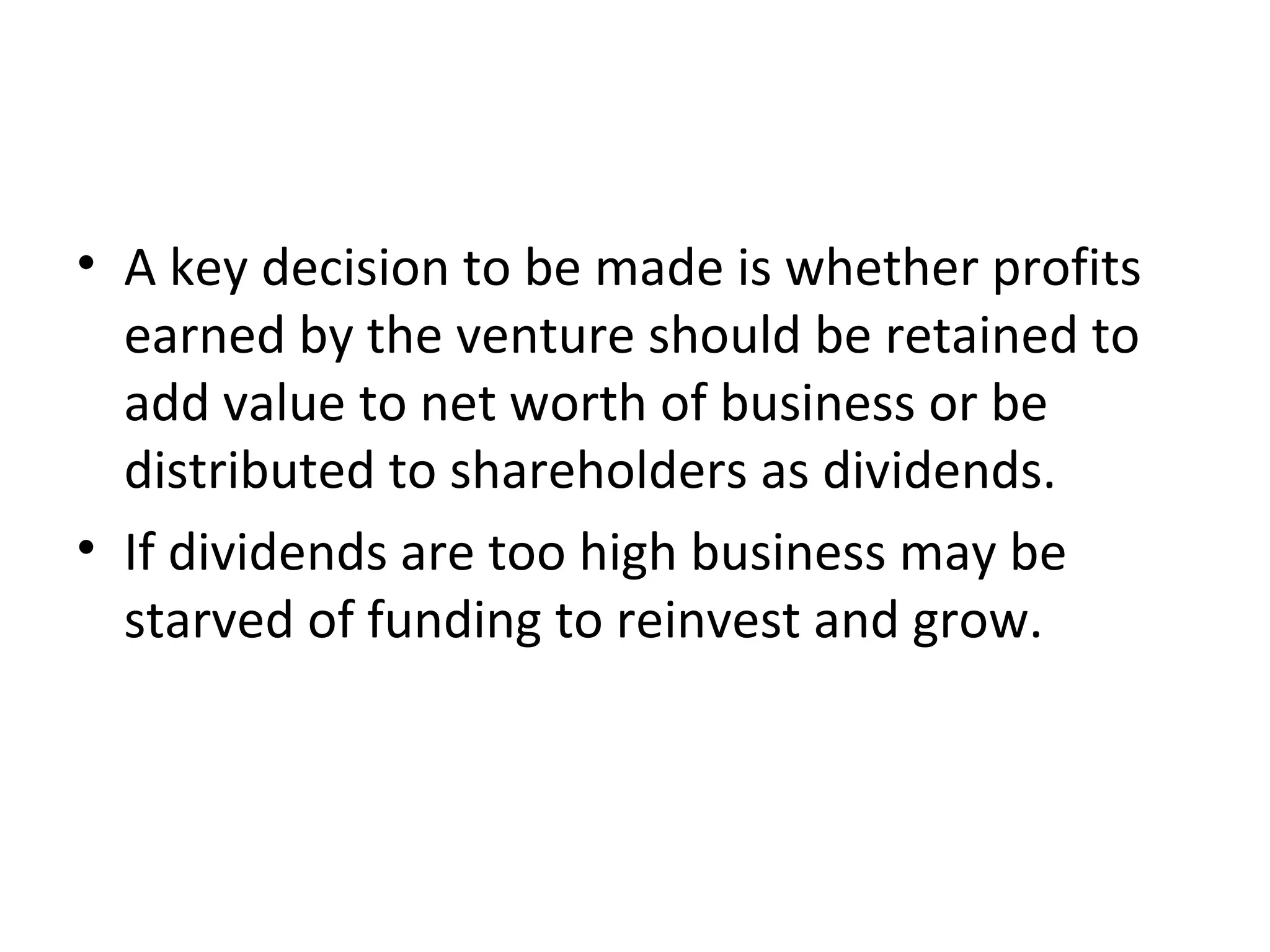 • A key decision to be made is whether profits
  earned by the venture should be retained to
  add value to net worth of business or be
  distributed to shareholders as dividends.
• If dividends are too high business may be
  starved of funding to reinvest and grow.
 
