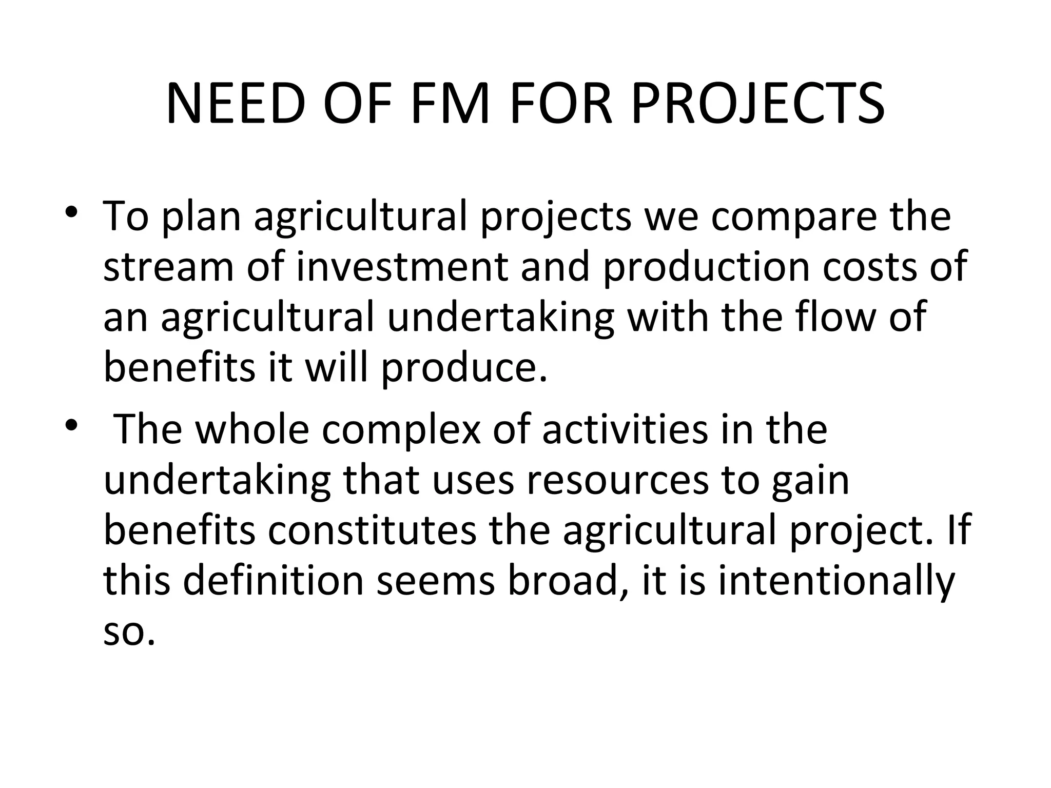 NEED OF FM FOR PROJECTS
• To plan agricultural projects we compare the
  stream of investment and production costs of
  an agricultural undertaking with the flow of
  benefits it will produce.
• The whole complex of activities in the
  undertaking that uses resources to gain
  benefits constitutes the agricultural project. If
  this definition seems broad, it is intentionally
  so.
 