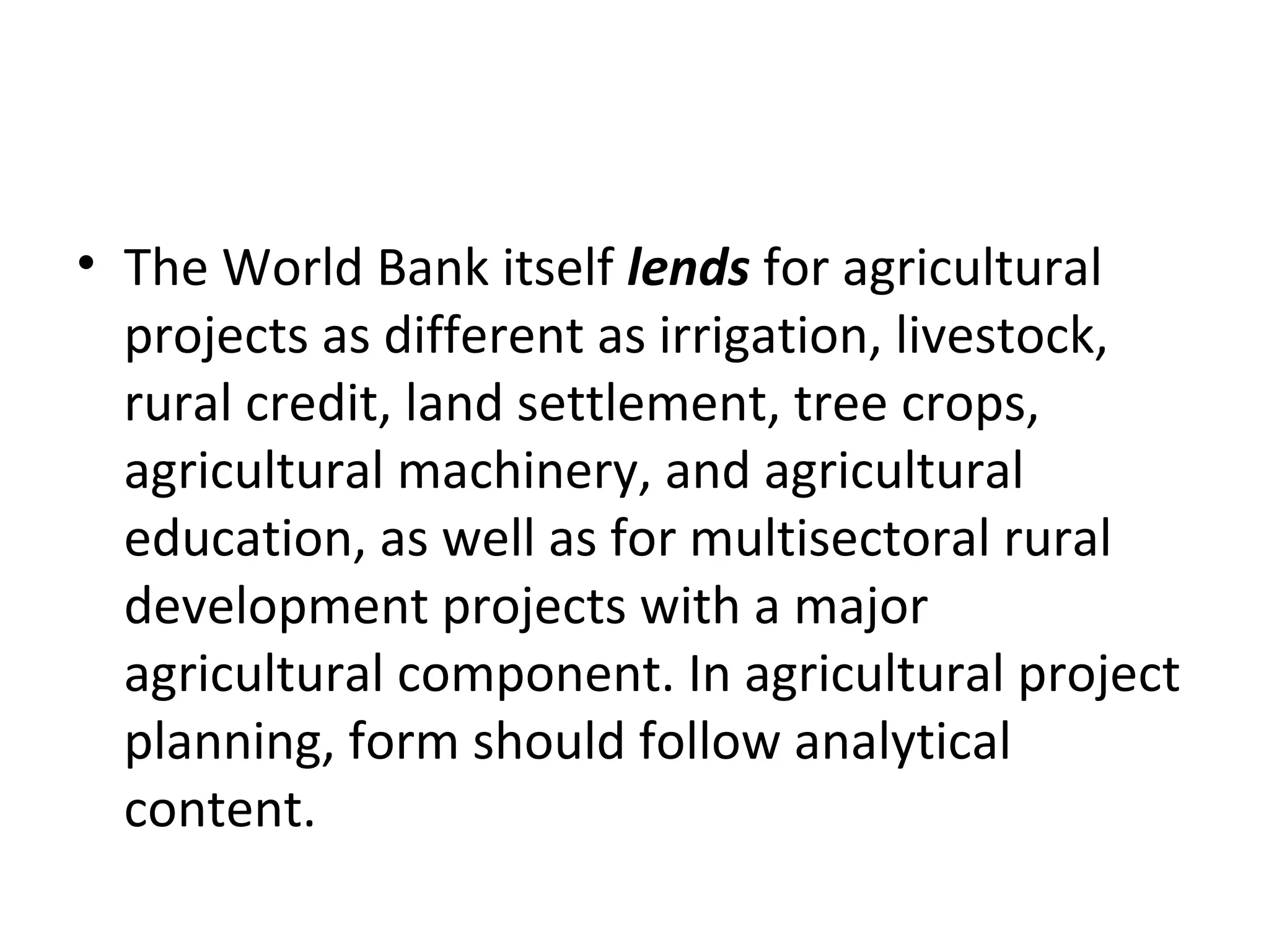 • The World Bank itself lends for agricultural
  projects as different as irrigation, livestock,
  rural credit, land settlement, tree crops,
  agricultural machinery, and agricultural
  education, as well as for multisectoral rural
  development projects with a major
  agricultural component. In agricultural project
  planning, form should follow analytical
  content.
 